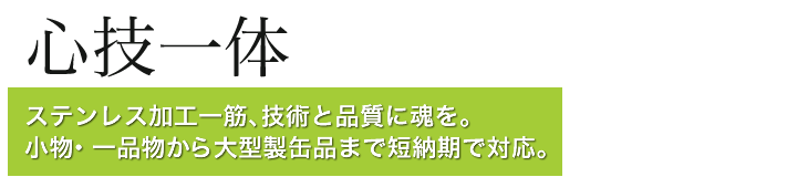 心技一体 ステンレス加工一筋、技術と品質に魂を。小物・一品物から大型製缶品まで短納期で対応。
